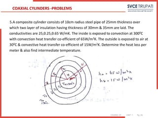 COURSE: HT UNIT: 1 Pg. (#)
5.A composite cylinder consists of 10cm radius steel pipe of 25mm thickness over
which two layer of insulation having thickness of 30mm & 35mm are laid. The
conductivities are 25,0.25,0.65 W/mK. The inside is exposed to convection at 3000C
with convection heat transfer co-efficient of 65W/m2K. The outside is exposed to air at
300C & convective heat transfer co-efficient of 15W/m2K. Determine the heat loss per
meter & also find intermediate temperature.
COAXIAL CYLINDERS -PROBLEMS
 