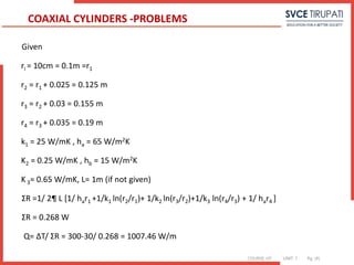 COURSE: HT UNIT: 1 Pg. (#)
Given
ri = 10cm = 0.1m =r1
r2 = r1 + 0.025 = 0.125 m
r3 = r2 + 0.03 = 0.155 m
r4 = r3 + 0.035 = 0.19 m
k1 = 25 W/mK , ha = 65 W/m2K
K2 = 0.25 W/mK , hb = 15 W/m2K
K 3= 0.65 W/mK, L= 1m (if not given)
ΣR =1/ 2¶ L [1/ har1 +1/k1 ln(r2/r1)+ 1/k2 ln(r3/r2)+1/k3 ln(r4/r3) + 1/ har4 ]
ΣR = 0.268 W
Q= ΔT/ ΣR = 300-30/ 0.268 = 1007.46 W/m
COAXIAL CYLINDERS -PROBLEMS
 