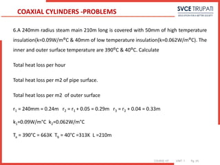 COURSE: HT UNIT: 1 Pg. (#)
6.A 240mm radius steam main 210m long is covered with 50mm of high temperature
insulation(k=0.09W/m°C & 40mm of low temperature insulation(k=0.062W/m°C). The
inner and outer surface temperature are 390°C & 40°C. Calculate
Total heat loss per hour
Total heat loss per m2 of pipe surface.
Total heat loss per m2 of outer surface
r1 = 240mm = 0.24m r2 = r1 + 0.05 = 0.29m r3 = r2 + 0.04 = 0.33m
k1=0.09W/m°C k2=0.062W/m°C
Ta = 390°C = 663K Tb = 40°C =313K L =210m
COAXIAL CYLINDERS -PROBLEMS
 