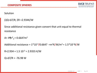 COURSE: HT UNIT: 1 Pg. (#)
Solution
(i)Q=ΔT/R; ΣR =2.934K/W
Since additional resistance given convert that unit equal to thermal
resistance
A= 4¶r2
3 = 0.6647m2
Additional resistance = 1*10-3/0.6647 =m2K/W/m2 = 1.5*10-3K/W
R=2.934 + 1.5 10-3 = 2.9355 K/W
Q=ΔT/R = -76.98 W
COMPOSITE SPHERES
 