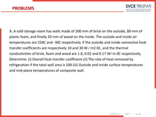 COURSE: HT UNIT: 1 Pg. (#)
8..A cold storage room has walls made of 200 mm of brick on the outside, 80 mm of
plastic foam, and finally 20 mm of wood on the inside. The outside and inside air
temperatures are 250C and -30C respectively. If the outside and inside convective heat
transfer coefficients are respectively 10 and 30 W ⁄ m2 0C, and the thermal
conductivities of brick, foam and wood are 1.0, 0.02 and 0.17 W⁄ m 0C respectively.
Determine: (i) Overall heat transfer coefficient (ii) The rate of heat removed by
refrigeration if the total wall area is 100 (iii) Outside and inside surface temperatures
and mid-plane temperatures of composite wall.
PROBLEMS
 