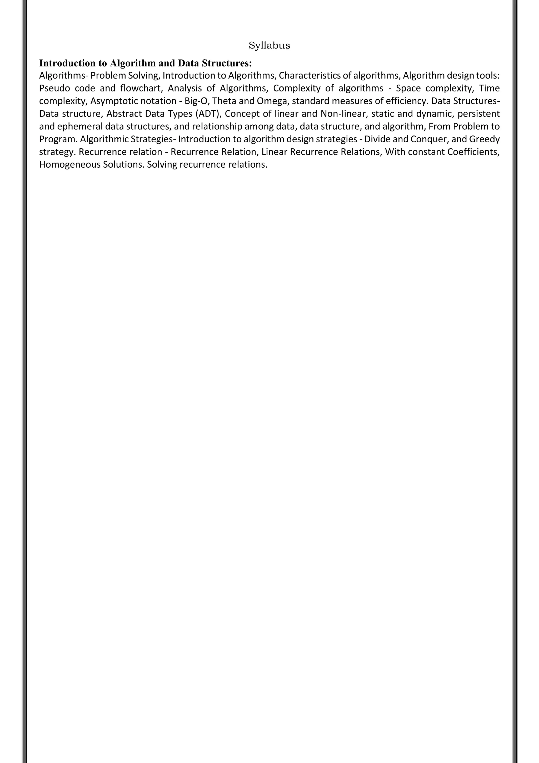 Syllabus
Introduction to Algorithm and Data Structures:
Algorithms- Problem Solving, Introduction to Algorithms, Characteristics of algorithms, Algorithm design tools:
Pseudo code and flowchart, Analysis of Algorithms, Complexity of algorithms - Space complexity, Time
complexity, Asymptotic notation - Big-O, Theta and Omega, standard measures of efficiency. Data Structures-
Data structure, Abstract Data Types (ADT), Concept of linear and Non-linear, static and dynamic, persistent
and ephemeral data structures, and relationship among data, data structure, and algorithm, From Problem to
Program. Algorithmic Strategies- Introduction to algorithm design strategies - Divide and Conquer, and Greedy
strategy. Recurrence relation - Recurrence Relation, Linear Recurrence Relations, With constant Coefficients,
Homogeneous Solutions. Solving recurrence relations.
 