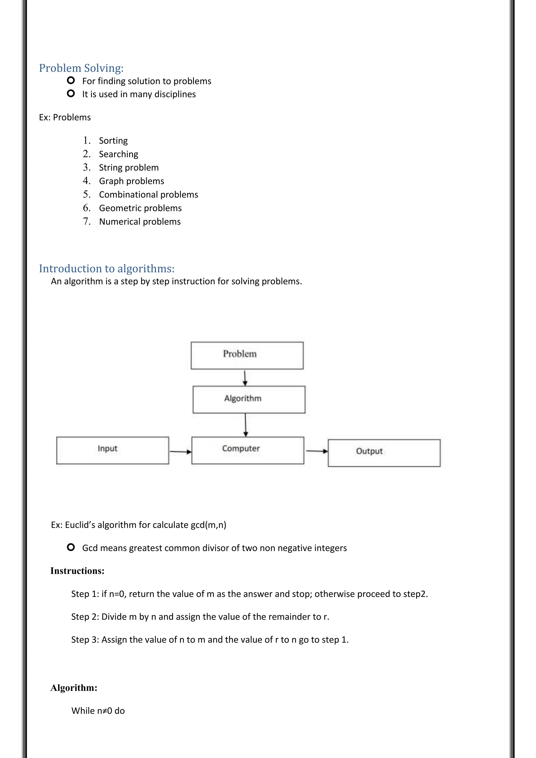 Problem Solving:
 For finding solution to problems
 It is used in many disciplines
Ex: Problems
1. Sorting
2. Searching
3. String problem
4. Graph problems
5. Combinational problems
6. Geometric problems
7. Numerical problems
Introduction to algorithms:
An algorithm is a step by step instruction for solving problems.
Ex: Euclid’s algorithm for calculate gcd(m,n)
 Gcd means greatest common divisor of two non negative integers
Instructions:
Step 1: if n=0, return the value of m as the answer and stop; otherwise proceed to step2.
Step 2: Divide m by n and assign the value of the remainder to r.
Step 3: Assign the value of n to m and the value of r to n go to step 1.
Algorithm:
While n≠0 do
 
