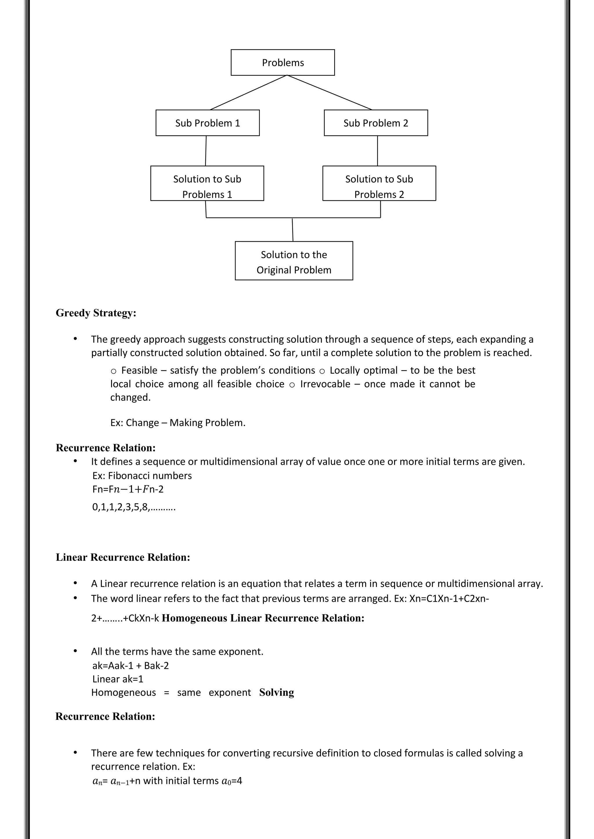 Greedy Strategy:
• The greedy approach suggests constructing solution through a sequence of steps, each expanding a
partially constructed solution obtained. So far, until a complete solution to the problem is reached.
o Feasible – satisfy the problem’s conditions o Locally optimal – to be the best
local choice among all feasible choice o Irrevocable – once made it cannot be
changed.
Ex: Change – Making Problem.
Recurrence Relation:
• It defines a sequence or multidimensional array of value once one or more initial terms are given.
Ex: Fibonacci numbers
Fn=F𝑛−1+𝐹n-2
0,1,1,2,3,5,8,……….
Linear Recurrence Relation:
• A Linear recurrence relation is an equation that relates a term in sequence or multidimensional array.
• The word linear refers to the fact that previous terms are arranged. Ex: Xn=C1Xn-1+C2xn-
2+……..+CkXn-k Homogeneous Linear Recurrence Relation:
• All the terms have the same exponent.
ak=Aak-1 + Bak-2
Linear ak=1
Homogeneous = same exponent Solving
Recurrence Relation:
• There are few techniques for converting recursive definition to closed formulas is called solving a
recurrence relation. Ex:
𝑎𝑛= 𝑎𝑛−1+n with initial terms 𝑎0=4
Problems
Sub Problem 1 Sub Problem 2
Solution to Sub
Problems 1
Solution to the
Original Problem
Solution to Sub
Problems 2
 