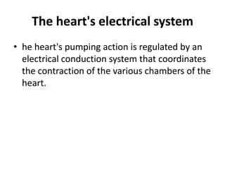 The heart's electrical system
• he heart's pumping action is regulated by an
  electrical conduction system that coordinates
  the contraction of the various chambers of the
  heart.
 