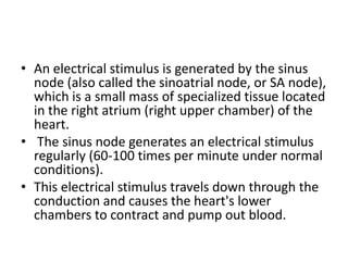 • An electrical stimulus is generated by the sinus
  node (also called the sinoatrial node, or SA node),
  which is a small mass of specialized tissue located
  in the right atrium (right upper chamber) of the
  heart.
• The sinus node generates an electrical stimulus
  regularly (60-100 times per minute under normal
  conditions).
• This electrical stimulus travels down through the
  conduction and causes the heart's lower
  chambers to contract and pump out blood.
 