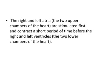 • The right and left atria (the two upper
  chambers of the heart) are stimulated first
  and contract a short period of time before the
  right and left ventricles (the two lower
  chambers of the heart).
 