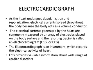ELECTROCARDIOGRAPH
• As the heart undergoes depolarization and
  repolarization, electrical currents spread throughout
  the body because the body acts as a volume conductor.
• The electrical currents generated by the heart are
  commonly measured by an array of electrodes placed
  on the body surface and the resulting tracing is called
  an electrocardiogram (ECG, or EKG)
• The Electrocardiograph is an instrument, which records
  the electrical activity of heart
• ECG provides valuable information about wide range of
  cardiac disorders
 