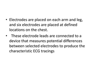 • Electrodes are placed on each arm and leg,
  and six electrodes are placed at defined
  locations on the chest.
• These electrode leads are connected to a
  device that measures potential differences
  between selected electrodes to produce the
  characteristic ECG tracings
 