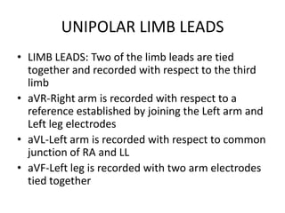 UNIPOLAR LIMB LEADS
• LIMB LEADS: Two of the limb leads are tied
  together and recorded with respect to the third
  limb
• aVR-Right arm is recorded with respect to a
  reference established by joining the Left arm and
  Left leg electrodes
• aVL-Left arm is recorded with respect to common
  junction of RA and LL
• aVF-Left leg is recorded with two arm electrodes
  tied together
 