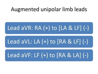 Augmented unipolar limb leads


Lead aVR: RA (+) to [LA & LF] (-)

Lead aVL: LA (+) to [RA & LF] (-)

Lead aVF: LF (+) to [RA & LA] (-)
 