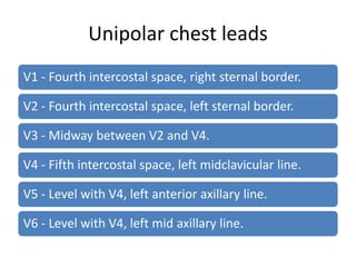 Unipolar chest leads
V1 - Fourth intercostal space, right sternal border.

V2 - Fourth intercostal space, left sternal border.

V3 - Midway between V2 and V4.

V4 - Fifth intercostal space, left midclavicular line.

V5 - Level with V4, left anterior axillary line.

V6 - Level with V4, left mid axillary line.
 