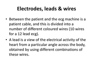 Electrodes, leads & wires
• Between the patient and the ecg machine is a
  patient cable, and this is divided into a
  number of different coloured wires (10 wires
  for a 12 lead ecg).
• A lead is a view of the electrical activity of the
  heart from a particular angle across the body,
  obtained by using different combinations of
  these wires.
 