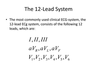 The 12-Lead System
• The most commonly used clinical ECG-system, the
  12-lead ECg system, consists of the following 12
  leads, which are:


              I , II , III
              aVR , aVL , aVF
             V1 ,V2 ,V3 ,V4 ,V5 ,V6
 