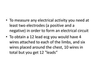 • To measure any electrical activity you need at
  least two electrodes (a positive and a
  negative) in order to form an electrical circuit
• To obtain a 12 lead ecg you would have 4
  wires attached to each of the limbs, and six
  wires placed around the chest, 10 wires in
  total but you get 12 "leads“
 