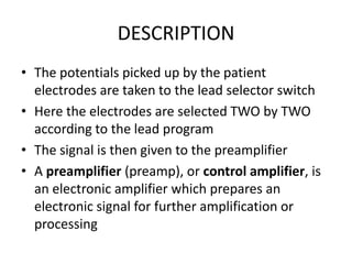 DESCRIPTION
• The potentials picked up by the patient
  electrodes are taken to the lead selector switch
• Here the electrodes are selected TWO by TWO
  according to the lead program
• The signal is then given to the preamplifier
• A preamplifier (preamp), or control amplifier, is
  an electronic amplifier which prepares an
  electronic signal for further amplification or
  processing
 