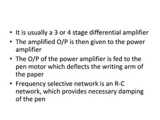 • It is usually a 3 or 4 stage differential amplifier
• The amplified O/P is then given to the power
  amplifier
• The O/P of the power amplifier is fed to the
  pen motor which deflects the writing arm of
  the paper
• Frequency selective network is an R-C
  network, which provides necessary damping
  of the pen
 