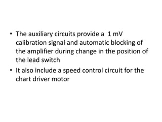 • The auxiliary circuits provide a 1 mV
  calibration signal and automatic blocking of
  the amplifier during change in the position of
  the lead switch
• It also include a speed control circuit for the
  chart driver motor
 