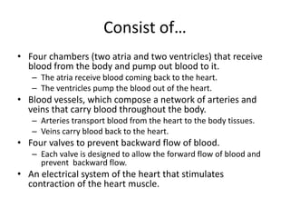 Consist of…
• Four chambers (two atria and two ventricles) that receive
  blood from the body and pump out blood to it.
   – The atria receive blood coming back to the heart.
   – The ventricles pump the blood out of the heart.
• Blood vessels, which compose a network of arteries and
  veins that carry blood throughout the body.
   – Arteries transport blood from the heart to the body tissues.
   – Veins carry blood back to the heart.
• Four valves to prevent backward flow of blood.
   – Each valve is designed to allow the forward flow of blood and
     prevent backward flow.
• An electrical system of the heart that stimulates
  contraction of the heart muscle.
 