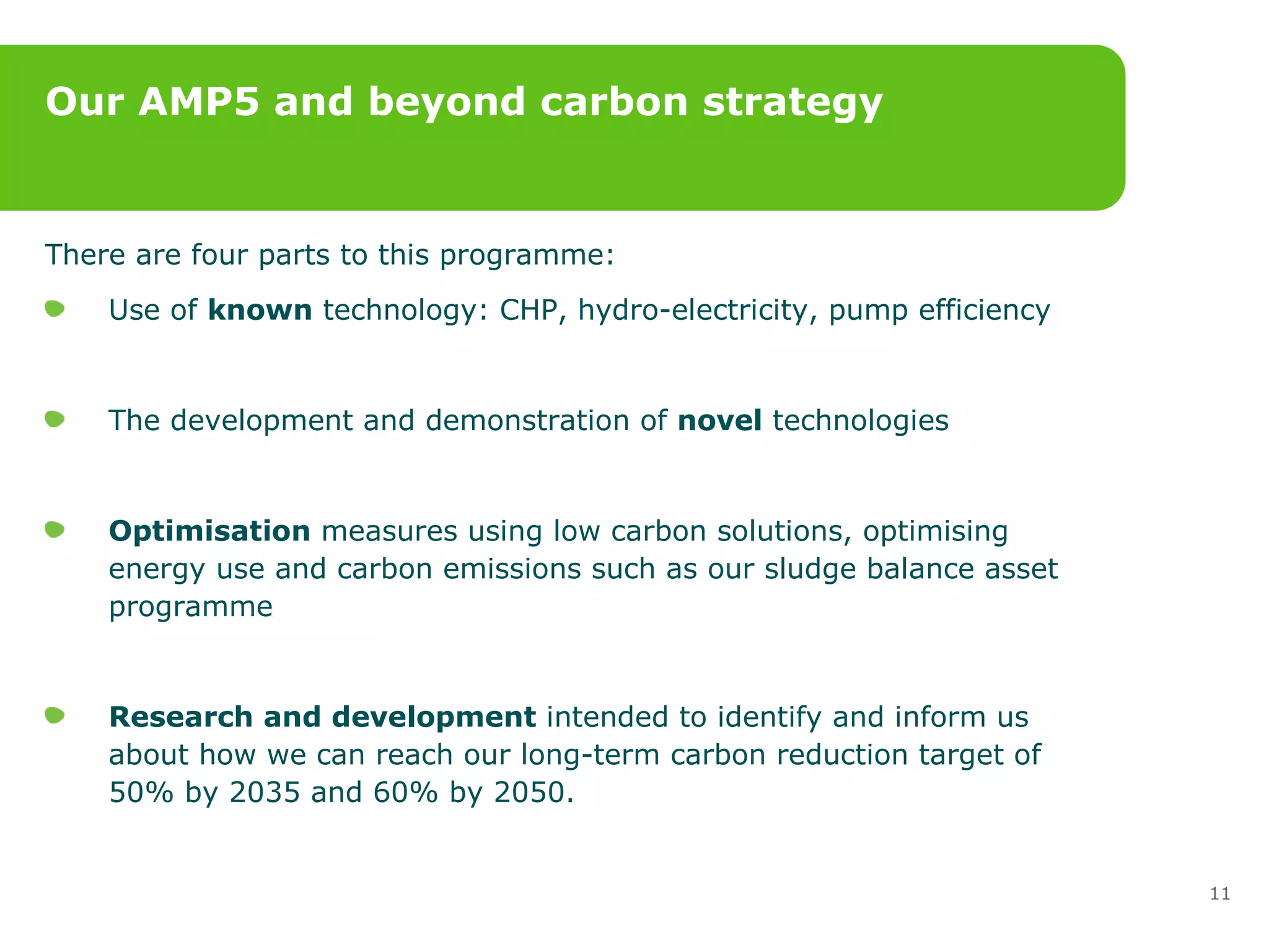 Our AMP5 and beyond carbon strategy There are four parts to this programme: Use of  known  technology: CHP, hydro-electricity, pump efficiency  The development and demonstration of  novel  technologies Optimisation  measures using low carbon solutions, optimising energy use and carbon emissions such as our sludge balance asset programme  Research and development  intended to identify and inform us about how we can reach our long-term carbon reduction target of 50% by 2035 and 60% by 2050.  
