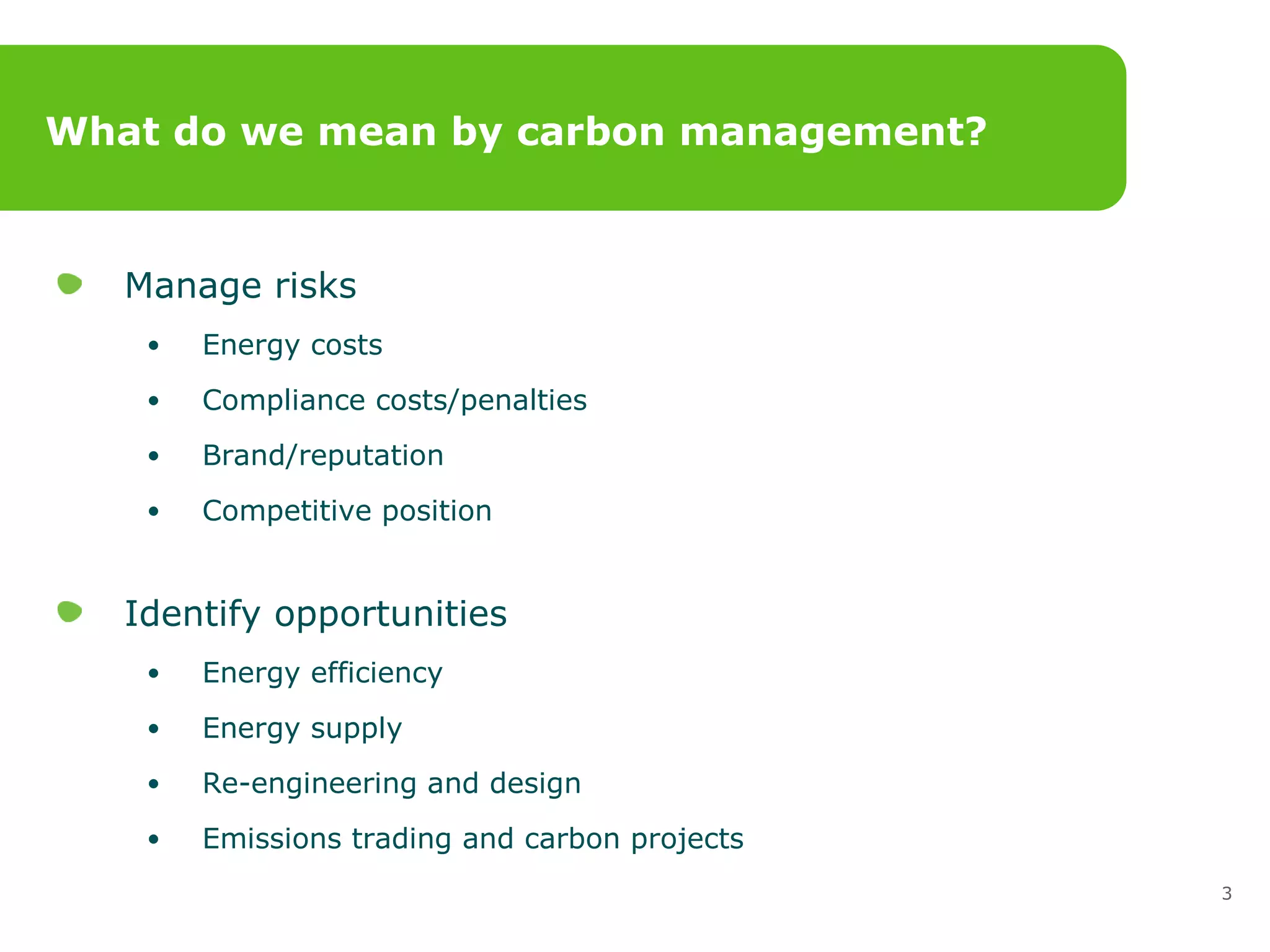 What do we mean by carbon management? Manage risks Energy costs Compliance costs/penalties Brand/reputation  Competitive position Identify opportunities Energy efficiency Energy supply  Re-engineering and design  Emissions trading and carbon projects 