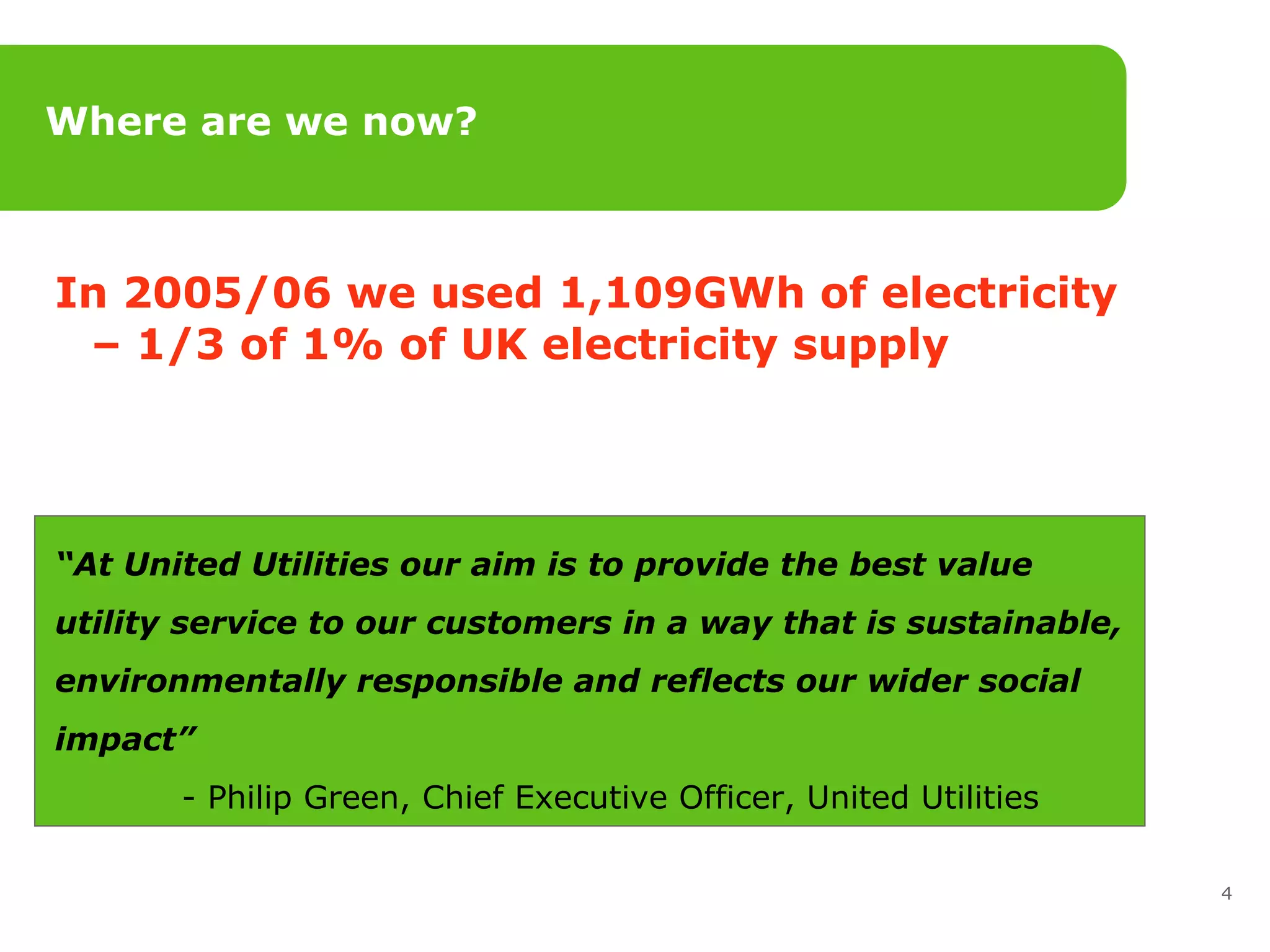 Where are we now? In 2005/06 we used 1,109GWh of electricity – 1/3 of 1% of UK electricity supply “ At United Utilities our aim is to provide the best value  utility service to our customers in a way that is sustainable,  environmentally responsible and reflects our wider social  impact”   - Philip Green, Chief Executive Officer, United Utilities 
