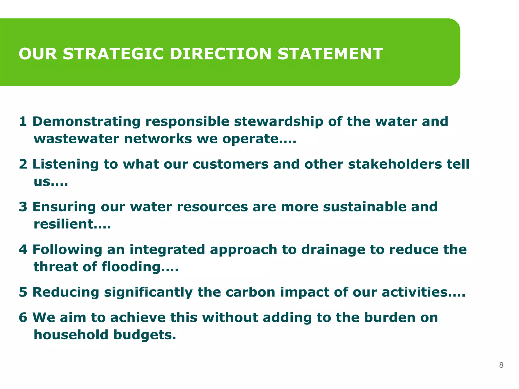 OUR STRATEGIC DIRECTION STATEMENT 1 Demonstrating responsible stewardship of the water and wastewater networks we operate…. 2 Listening to what our customers and other stakeholders tell us….  3 Ensuring our water resources are more sustainable and resilient….  4 Following an integrated approach to drainage to reduce the threat of flooding….  5 Reducing significantly the carbon impact of our activities….   6 We aim to achieve this without adding to the burden on household budgets. 