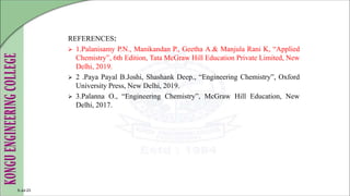 REFERENCES:
 1.Palanisamy P.N., Manikandan P., Geetha A.& Manjula Rani K, “Applied
Chemistry”, 6th Edition, Tata McGraw Hill Education Private Limited, New
Delhi, 2019.
 2 .Paya Payal B.Joshi, Shashank Deep., “Engineering Chemistry”, Oxford
University Press, New Delhi, 2019.
 3.Palanna O., “Engineering Chemistry”, McGraw Hill Education, New
Delhi, 2017.
5-Jul-23
 