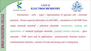 Introduction – cells – types - representation of galvanic cell - electrode
potential - Nernst equation (derivation of cell EMF) - calculation of cell EMF from
single electrode potential - reference electrode: construction, working and
applications of standard hydrogen electrode, standard calomel electrode - glass
electrode – EMF series and its applications - potentiometric titrations (redox) -
conductometric titrations - mixture of weak and strong acid vs strong base.
UNIT-II
ELECTROCHEMISTRY
 