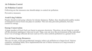 Air Pollution Control
Air Pollution Control
Following are the measures one should adopt, to control air pollution:
Preventive measures
Avoid Using Vehicles
People should avoid using vehicles for shorter distances. Rather, they should prefer public modes
of transport to travel from one place to another. This not only prevents pollution, but also
conserves energy.
Energy Conservation
A large number of fossil fuels are burnt to generate electricity. Therefore, do not forget to switch
off the electrical appliances when not in use. Thus, you can save the environment at the individual
level. Use of energy-efficient devices such as CFLs also controls pollution to a greater level.
Use of Clean Energy Resources
The use of solar, wind and geothermal energies reduce air pollution at a larger level. Various
countries, including India, have implemented the use of these resources as a step towards a
cleaner environment.
 