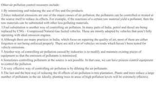 Other air pollution control measures include:
1.By minimizing and reducing the use of fire and fire products.
2.Since industrial emissions are one of the major causes of air pollution, the pollutants can be controlled or treated at
the source itself to reduce its effects. For example, if the reactions of a certain raw material yield a pollutant, then the
raw materials can be substituted with other less polluting materials.
3.Fuel substitution is another way of controlling air pollution. In many parts of India, petrol and diesel are being
replaced by CNG – Compressed Natural Gas fueled vehicles. These are mostly adopted by vehicles that aren’t fully
operating with ideal emission engines.
4.Although there are many practices in India, which focus on repairing the quality of air, most of them are either
forgotten or not being enforced properly. There are still a lot of vehicles on roads which haven’t been tested for
vehicle emissions.
5.Another way of controlling air pollution caused by industries is to modify and maintain existing pieces of
equipment so that the emission of pollutants is minimized.
6.Sometimes controlling pollutants at the source is not possible. In that case, we can have process control equipment
to control the pollution.
7.A very effective way of controlling air pollution is by diluting the air pollutants.
8.The last and the best way of reducing the ill effects of air pollution is tree plantation. Plants and trees reduce a large
number of pollutants in the air. Ideally, planting trees in areas of high pollution levels will be extremely effective.
 