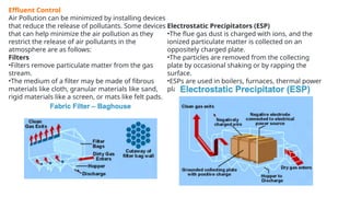 Effluent Control
Air Pollution can be minimized by installing devices
that reduce the release of pollutants. Some devices
that can help minimize the air pollution as they
restrict the release of air pollutants in the
atmosphere are as follows:
Filters
•Filters remove particulate matter from the gas
stream.
•The medium of a filter may be made of fibrous
materials like cloth, granular materials like sand,
rigid materials like a screen, or mats like felt pads.
Electrostatic Precipitators (ESP)
•The flue gas dust is charged with ions, and the
ionized particulate matter is collected on an
oppositely charged plate.
•The particles are removed from the collecting
plate by occasional shaking or by rapping the
surface.
•ESPs are used in boilers, furnaces, thermal power
plants, cement factories, steel plants, etc.
 