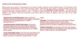 Deteriorating water quality is damaging the environment, health conditions and the global economy. The president of the
World Bank, David Malpass, warns of the economic impact: "Deteriorating water quality is stalling economic growth and
exacerbating poverty in many countries". The explanation is that, when biological oxygen demand — the indicator that
measures the organic pollution found in water — exceeds a certain threshold, the growth in the Gross Domestic Product
(GDP) of the regions within the associated water basins falls by a third. In addition, here are some of the other
consequences:
EFFECTS OF WATER POLLUTION
•Destruction of biodiversity. Water pollution
depletes aquatic ecosystems and triggers unbridled
proliferation of phytoplankton in lakes —
eutrophication —.
•Contamination of the food chain. Fishing in
polluted waters and the use of waste water for
livestock farming and agriculture can introduce
toxins into foods which are harmful to our health
when eaten.
•Lack of potable water. The UN says that billions of
people around the world have no access to clean
water to drink or sanitation, particularly in rural
areas.
•Disease. The WHO estimates that about 2 billion
people have no option but to drink water
contaminated by excrement, exposing them to
diseases such as cholera, hepatitis A and dysentery.
•Infant mortality. According to the UN, diarrhoeal
diseases linked to lack of hygiene cause the death of
about 1,000 children a day worldwide.
 