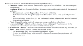 •Some of the prominent reasons for anthropogenic soil pollution include:
• Industrial Activity: Waste materials from industries linger on the soil surface for a long time, making the
soil unsuitable.
• Agricultural Activities: Pesticides, fertilisers, farm wastes, etc., contain organic chemicals that cause soil
pollution.
• These chemicals seep into the ground and slowly reduce soil fertility.
• Further, few chemicals damage the composition of the soil and make it easier to erode by water and
air.
• Plants absorb many of these pesticides, and when they decompose, they cause soil pollution since they
become a part of the land.
• Waste Disposal: Dumping municipal, nuclear, and mining waste leads to soil pollution.
• Accidental Oil Spills: Oil leaks can happen during storage and transport. The chemicals in the fuel
deteriorate the soil quality and make them unsuitable for cultivation.
• Construction Activities: Almost any chemical substance handled at construction sites may pollute the soil.
• Other Causes: Some of the other causes of soil pollution include:
• Air pollutants and many water pollutants become part of the soil.
• A major part of lead released in the automobile exhaust settles down on the roadside areas and
becomes part of it.
 