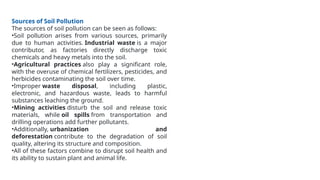 Sources of Soil Pollution
The sources of soil pollution can be seen as follows:
•Soil pollution arises from various sources, primarily
due to human activities. Industrial waste is a major
contributor, as factories directly discharge toxic
chemicals and heavy metals into the soil.
•Agricultural practices also play a significant role,
with the overuse of chemical fertilizers, pesticides, and
herbicides contaminating the soil over time.
•Improper waste disposal, including plastic,
electronic, and hazardous waste, leads to harmful
substances leaching the ground.
•Mining activities disturb the soil and release toxic
materials, while oil spills from transportation and
drilling operations add further pollutants.
•Additionally, urbanization and
deforestation contribute to the degradation of soil
quality, altering its structure and composition.
•All of these factors combine to disrupt soil health and
its ability to sustain plant and animal life.
 
