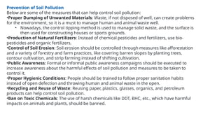 Prevention of Soil Pollution
Below are some of the measures that can help control soil pollution:
•Proper Dumping of Unwanted Materials: Waste, if not disposed of well, can create problems
for the environment, so it is a must to manage human and animal waste well.
• Nowadays, the control tipping method is used to manage solid waste, and the surface is
then used for constructing houses or sports grounds.
•Production of Natural Fertilizers: Instead of chemical pesticides and fertilizers, use bio-
pesticides and organic fertilizers.
•Control of Soil Erosion: Soil erosion should be controlled through measures like afforestation
and a variety of forestry and farm practices, like covering barren slopes by planting trees,
contour cultivation, and strip farming instead of shifting cultivation.
•Public Awareness: Formal or informal public awareness campaigns should be executed to
increase awareness about the harmful effects of soil pollution and measures to be taken to
control it.
•Proper Hygienic Conditions: People should be trained to follow proper sanitation habits
instead of open defection and throwing human and animal waste in the open.
•Recycling and Reuse of Waste: Reusing paper, plastics, glasses, organics, and petroleum
products can help control soil pollution.
•Ban on Toxic Chemicals: The use of harsh chemicals like DDT, BHC, etc., which have harmful
impacts on animals and plants, should be banned.
 