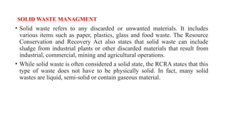SOLID WASTE MANAGMENT
• Solid waste refers to any discarded or unwanted materials. It includes
various items such as paper, plastics, glass and food waste. The Resource
Conservation and Recovery Act also states that solid waste can include
sludge from industrial plants or other discarded materials that result from
industrial, commercial, mining and agricultural operations.
• While solid waste is often considered a solid state, the RCRA states that this
type of waste does not have to be physically solid. In fact, many solid
wastes are liquid, semi-solid or contain gaseous material.
 
