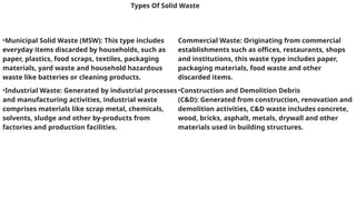 Types Of Solid Waste
•Municipal Solid Waste (MSW): This type includes
everyday items discarded by households, such as
paper, plastics, food scraps, textiles, packaging
materials, yard waste and household hazardous
waste like batteries or cleaning products.
•Industrial Waste: Generated by industrial processes
and manufacturing activities, industrial waste
comprises materials like scrap metal, chemicals,
solvents, sludge and other by-products from
factories and production facilities.
Commercial Waste: Originating from commercial
establishments such as offices, restaurants, shops
and institutions, this waste type includes paper,
packaging materials, food waste and other
discarded items.
•Construction and Demolition Debris
(C&D): Generated from construction, renovation and
demolition activities, C&D waste includes concrete,
wood, bricks, asphalt, metals, drywall and other
materials used in building structures.
 