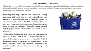 How Solid Waste Is Managed
The diverse types of solid waste outlined require different management approaches, including recycling, composting,
incineration, landfill disposal or other specialized treatments to minimize their environmental impact and promote
sustainable waste management practices.
•Recycling: Recycling involves the collection, sorting,
processing and conversion of waste materials into new
products. It helps conserve natural resources, reduces the
amount of waste sent to landfills or incinerators, and
decreases energy consumption compared to producing new
materials from raw resources. Commonly recycled materials
include paper, plastics, glass, metals and certain types of
electronics.
•Incineration: Incineration, also known as waste-to-energy,
involves burning solid waste at high temperatures in
controlled settings to generate heat or electricity. While it
reduces the volume of waste and can produce energy, it also
raises concerns about air pollution, greenhouse gas
emissions, and the release of toxic substances if not properly
managed.
 