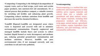 •Composting: Composting is the biological decomposition of
organic waste, such as food scraps, yard waste and certain
paper products, into nutrient-rich soil amendments. It's a
natural process that produces compost, a valuable resource
for enriching soil fertility and enhancing plant growth.
Composting reduces methane emissions from landfills and
decreases the need for chemical fertilizers.
•Landfill Disposal: Landfills are designated areas where
waste is deposited and covered with soil to minimize
environmental contamination. Properly engineered and
managed landfills include liners and systems to collect
leachate (liquid formed as waste decomposes) and methane
gas, reducing potential groundwater contamination and
methane emissions. However, landfills can pose
environmental risks if not managed correctly and can
contribute to soil and water pollution.
Vermicomposting
Vermicomposting is a method that uses
earthworms and microorganisms to help
stabilize active organic materials and
convert them into a valuable soil
amendment and plant nutrient source.
Most organic materials, including food
preparation residuals and leftovers,
scrap paper, animal manure, agricultural
crop residues, organic byproducts from
industries, and yard trimmings, will be
consumed by earthworms.
 