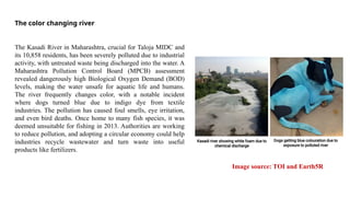 The color changing river
Image source: TOI and Earth5R
The Kasadi River in Maharashtra, crucial for Taloja MIDC and
its 10,858 residents, has been severely polluted due to industrial
activity, with untreated waste being discharged into the water. A
Maharashtra Pollution Control Board (MPCB) assessment
revealed dangerously high Biological Oxygen Demand (BOD)
levels, making the water unsafe for aquatic life and humans.
The river frequently changes color, with a notable incident
where dogs turned blue due to indigo dye from textile
industries. The pollution has caused foul smells, eye irritation,
and even bird deaths. Once home to many fish species, it was
deemed unsuitable for fishing in 2013. Authorities are working
to reduce pollution, and adopting a circular economy could help
industries recycle wastewater and turn waste into useful
products like fertilizers.
 