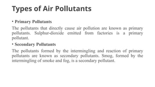 Types of Air Pollutants
• Primary Pollutants
The pollutants that directly cause air pollution are known as primary
pollutants. Sulphur-dioxide emitted from factories is a primary
pollutant.
• Secondary Pollutants
The pollutants formed by the intermingling and reaction of primary
pollutants are known as secondary pollutants. Smog, formed by the
intermingling of smoke and fog, is a secondary pollutant.
 