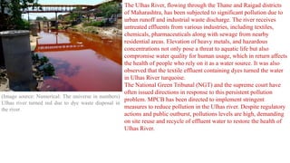 (Image source: Numerical: The universe in numbers)
Ulhas river turned red due to dye waste disposal in
the river
The Ulhas River, flowing through the Thane and Raigad districts
of Maharashtra, has been subjected to significant pollution due to
urban runoff and industrial waste discharge. The river receives
untreated effluents from various industries, including textiles,
chemicals, pharmaceuticals along with sewage from nearby
residential areas. Elevation of heavy metals, and hazardous
concentrations not only pose a threat to aquatic life but also
compromise water quality for human usage, which in return affects
the health of people who rely on it as a water source. It was also
observed that the textile effluent containing dyes turned the water
in Ulhas River turquoise.
The National Green Tribunal (NGT) and the supreme court have
often issued directions in response to this persistent pollution
problem. MPCB has been directed to implement stringent
measures to reduce pollution in the Ulhas river. Despite regulatory
actions and public outburst, pollutions levels are high, demanding
on site reuse and recycle of effluent water to restore the health of
Ulhas River.
 