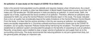 Air pollution: A case study on the impact of COVID-19 on Delhi city
India is the second most populated country globally and requires massive urban infrastructure. As a result
of this rapid growth, air quality in cities has deteriorated. A World Health Organization survey found that 147
males and 136 females per 100,000 persons in India are died by air pollution. In recent times, Delhi, the
capital city of India, experienced the worst condition of air pollution. Therefore, different air pollutants were
assessed for Delhi city using the Central Pollution Control Boards report in this study. The study indicated
that a city’s air quality has considerably beyond the safety limitations of the Central Pollution Control Board.
From the study, it is clear that the various activities in the city are causing air pollution, but neighboring
towns are equally responsible for it. Countries suffered enormous economic losses due to the COVID-19
shutdown, but air quality improved. Pollution levels fell by half during the shutdown. The Delhi government
established an odd/even system and educated the people on the benefits of carpooling to curb air pollution.
Recently, smog towers were installed to clear a larger volume of polluted air and supply fresh air to the
surrounding community. The study recommends that reducing pollution is not just a government duty, but
the general public still plays an important role.
 