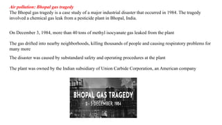 Air pollution: Bhopal gas tragedy
The Bhopal gas tragedy is a case study of a major industrial disaster that occurred in 1984. The tragedy
involved a chemical gas leak from a pesticide plant in Bhopal, India.
On December 3, 1984, more than 40 tons of methyl isocyanate gas leaked from the plant
The gas drifted into nearby neighborhoods, killing thousands of people and causing respiratory problems for
many more
The disaster was caused by substandard safety and operating procedures at the plant
The plant was owned by the Indian subsidiary of Union Carbide Corporation, an American company
 