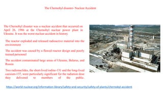 The Chernobyl disaster was a nuclear accident that occurred on
April 26, 1986 at the Chernobyl nuclear power plant in
Ukraine. It was the worst nuclear accident in history.
The reactor exploded and released radioactive material into the
environment
The accident was caused by a flawed reactor design and poorly
trained personnel
The accident contaminated large areas of Ukraine, Belarus, and
Russia
Two radionuclides, the short-lived iodine-131 and the long-lived
caesium-137, were particularly significant for the radiation dose
they delivered to members of the public.
The Chernobyl disaster- Nuclear Accident
https://world-nuclear.org/information-library/safety-and-security/safety-of-plants/chernobyl-accident
 