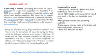 LONDON SMOG 1952
Great Smog of London, lethal smog that covered the city of
London for five days, from December 5 to December 9, in
1952. It was caused by a combination of industrial pollution and
high-pressure weather conditions. The smoke and fog brought
London to a near standstill and resulted in thousands of deaths.
Its consequences prompted Parliament to pass the Clean Air Act
four years later, which marked a turning point in the history of
environmentalism.
During the period of the fog, huge amounts of impurities were
released into the atmosphere. On each day during the foggy
period, the following pollutants were emitted: 1,000 tonnes of
smoke particles, 2,000 tonnes of carbon dioxide, 140 tonnes of
hydrochloric acid and 14 tonnes of fluorine compounds. In
addition, and perhaps most dangerously, 370 tonnes of sulphur
dioxide were converted into 800 tonnes of sulphuric acid.
Impacts of the smog
The fog finally cleared on December 9, but it
had already taken a heavy toll.
•About 4,000 people were known to have died
as a result of the fog, but it could be many
more.
•Many people suffered from breathing
problems
•Press reports claimed cattle at Smithfield had
been asphyxiated by the smog.
•Travel was disrupted for days
https://www.nature.org/content/dam/tnc/nature/en/documents/PHA_CaseStudy_London.pdf
 