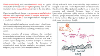 Photochemical smog, also known as summer smog, is a type of
smog that is produced when UV light originating from the sun
interacts with the oxides of nitrogen present in the atmosphere.
Photochemical form is formed by a complex series of chemical
reactions involving sunlight, oxides of nitrogen, and volatile
organic compounds (HCs) that are present in the atmosphere as
a result of air pollution.
The formation of photochemical smog is closely related to the
concentration of primary pollutants in the atmosphere. It is also
related to the concentration of secondary pollutants (in some
cases).
Common examples of primary pollutants that contribute
towards photochemical smog include oxides of nitrogen such as
nitric oxide, nitrogen dioxide, and nitrous oxide and most VOCs
(volatile organic compounds). Common examples of secondary
pollutants that contribute towards the formation of
photochemical smog include aldehydes, tropospheric ozone,
and peroxyacyl nitrates (often abbreviated to PAN).
During peak-traffic hours in the morning, large amounts of
nitrogen oxides and volatile hydrocarbons are released into
the atmosphere. These pollutants can be traced to automobile
emissions and industrial discharge. Some of these
hydrocarbon pollutants rapidly undergo oxidation by the
hydroxyl groups in the atmosphere, resulting in the formation
of peroxy radicals. These peroxy radicals go on to convert
nitric oxide into nitrogen dioxide.
 