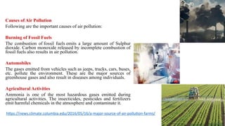 Causes of Air Pollution
Following are the important causes of air pollution:
Burning of Fossil Fuels
The combustion of fossil fuels emits a large amount of Sulphur
dioxide. Carbon monoxide released by incomplete combustion of
fossil fuels also results in air pollution.
Automobiles
The gases emitted from vehicles such as jeeps, trucks, cars, buses,
etc. pollute the environment. These are the major sources of
greenhouse gases and also result in diseases among individuals.
Agricultural Activities
Ammonia is one of the most hazardous gases emitted during
agricultural activities. The insecticides, pesticides and fertilizers
emit harmful chemicals in the atmosphere and contaminate it.
https://news.climate.columbia.edu/2016/05/16/a-major-source-of-air-pollution-farms/
 