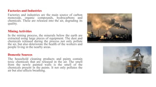 Factories and Industries
Factories and industries are the main source of carbon
monoxide, organic compounds, hydrocarbons and
chemicals. These are released into the air, degrading its
quality.
Mining Activities
In the mining process, the minerals below the earth are
extracted using large pieces of equipment. The dust and
chemicals released during the process not only pollute
the air, but also deteriorate the health of the workers and
people living in the nearby areas.
Domestic Sources
The household cleaning products and paints contain
toxic chemicals that are released in the air. The smell
from the newly painted walls is the smell of the
chemicals present in the paints. It not only pollutes the
air but also affects breathing.
 